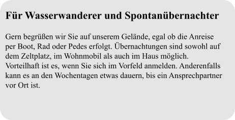Für Wasserwanderer und Spontanübernachter  Gern begrüßen wir Sie auf unserem Gelände, egal ob die Anreise per Boot, Rad oder Pedes erfolgt. Übernachtungen sind sowohl auf dem Zeltplatz, im Wohnmobil als auch im Haus möglich. Vorteilhaft ist es, wenn Sie sich im Vorfeld anmelden. Anderenfalls kann es an den Wochentagen etwas dauern, bis ein Ansprechpartner vor Ort ist.