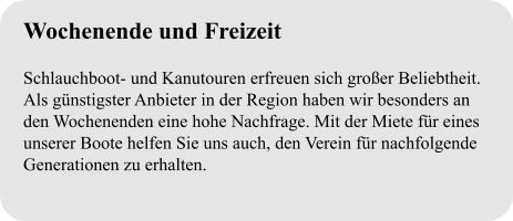 Wochenende und Freizeit  Schlauchboot- und Kanutouren erfreuen sich großer Beliebtheit. Als günstigster Anbieter in der Region haben wir besonders an den Wochenenden eine hohe Nachfrage. Mit der Miete für eines unserer Boote helfen Sie uns auch, den Verein für nachfolgende Generationen zu erhalten.