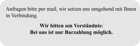Anfragen bitte per mail, wir setzen uns umgehend mit Ihnen in Verbindung.  Wir bitten um Verständnis:  Bei uns ist nur Barzahlung möglich.