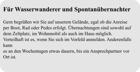 Für Wasserwanderer und Spontanübernachter  Gern begrüßen wir Sie auf unserem Gelände, egal ob die Anreise per Boot, Rad oder Pedes erfolgt. Übernachtungen sind sowohl auf dem Zeltplatz, im Wohnmobil als auch im Haus möglich. Vorteilhaft ist es, wenn Sie sich im Vorfeld anmelden. Anderenfalls kann es an den Wochentagen etwas dauern, bis ein Ansprechpartner vor Ort ist.