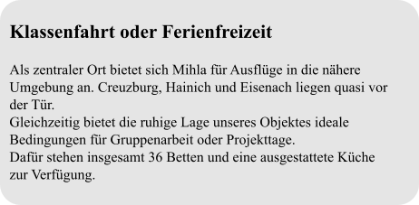 Klassenfahrt oder Ferienfreizeit  Als zentraler Ort bietet sich Mihla für Ausflüge in die nähere Umgebung an. Creuzburg, Hainich und Eisenach liegen quasi vor der Tür. Gleichzeitig bietet die ruhige Lage unseres Objektes ideale Bedingungen für Gruppenarbeit oder Projekttage. Dafür stehen insgesamt 36 Betten und eine ausgestattete Küche  zur Verfügung.