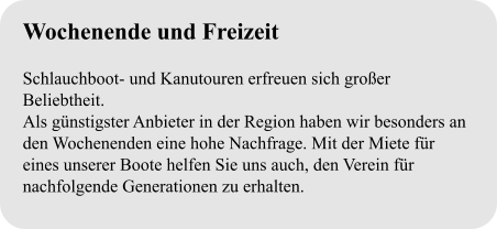 Wochenende und Freizeit  Schlauchboot- und Kanutouren erfreuen sich großer Beliebtheit. Als günstigster Anbieter in der Region haben wir besonders an den Wochenenden eine hohe Nachfrage. Mit der Miete für eines unserer Boote helfen Sie uns auch, den Verein für nachfolgende Generationen zu erhalten.