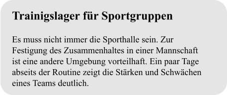 Trainigslager für Sportgruppen  Es muss nicht immer die Sporthalle sein. Zur Festigung des Zusammenhaltes in einer Mannschaft ist eine andere Umgebung vorteilhaft. Ein paar Tage abseits der Routine zeigt die Stärken und Schwächen eines Teams deutlich.