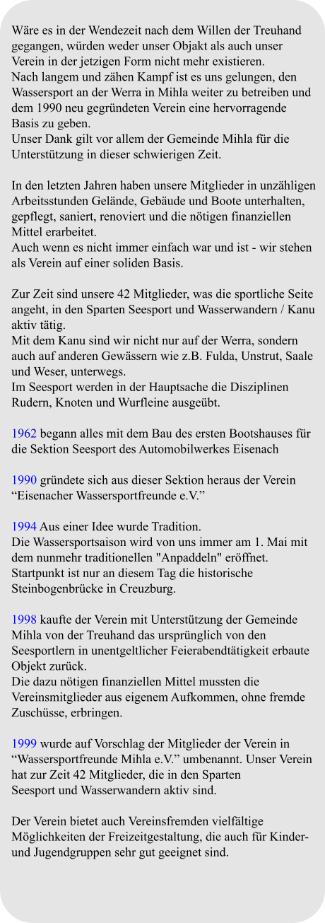 Wäre es in der Wendezeit nach dem Willen der Treuhand gegangen, würden weder unser Objakt als auch unser Verein in der jetzigen Form nicht mehr existieren. Nach langem und zähen Kampf ist es uns gelungen, den Wassersport an der Werra in Mihla weiter zu betreiben und dem 1990 neu gegründeten Verein eine hervorragende Basis zu geben. Unser Dank gilt vor allem der Gemeinde Mihla für die Unterstützung in dieser schwierigen Zeit.  In den letzten Jahren haben unsere Mitglieder in unzähligen Arbeitsstunden Gelände, Gebäude und Boote unterhalten, gepflegt, saniert, renoviert und die nötigen finanziellen Mittel erarbeitet. Auch wenn es nicht immer einfach war und ist - wir stehen als Verein auf einer soliden Basis.  Zur Zeit sind unsere 42 Mitglieder, was die sportliche Seite angeht, in den Sparten Seesport und Wasserwandern / Kanu aktiv tätig. Mit dem Kanu sind wir nicht nur auf der Werra, sondern auch auf anderen Gewässern wie z.B. Fulda, Unstrut, Saale und Weser, unterwegs. Im Seesport werden in der Hauptsache die Disziplinen Rudern, Knoten und Wurfleine ausgeübt.  1962 begann alles mit dem Bau des ersten Bootshauses für die Sektion Seesport des Automobilwerkes Eisenach  1990 gründete sich aus dieser Sektion heraus der Verein “Eisenacher Wassersportfreunde e.V.”  1994 Aus einer Idee wurde Tradition. Die Wassersportsaison wird von uns immer am 1. Mai mit dem nunmehr traditionellen "Anpaddeln" eröffnet. Startpunkt ist nur an diesem Tag die historische Steinbogenbrücke in Creuzburg.  1998 kaufte der Verein mit Unterstützung der Gemeinde Mihla von der Treuhand das ursprünglich von den Seesportlern in unentgeltlicher Feierabendtätigkeit erbaute Objekt zurück. Die dazu nötigen finanziellen Mittel mussten die Vereinsmitglieder aus eigenem Aufkommen, ohne fremde Zuschüsse, erbringen.  1999 wurde auf Vorschlag der Mitglieder der Verein in “Wassersportfreunde Mihla e.V.” umbenannt. Unser Verein hat zur Zeit 42 Mitglieder, die in den Sparten Seesport und Wasserwandern aktiv sind.  Der Verein bietet auch Vereinsfremden vielfältige Möglichkeiten der Freizeitgestaltung, die auch für Kinder- und Jugendgruppen sehr gut geeignet sind.