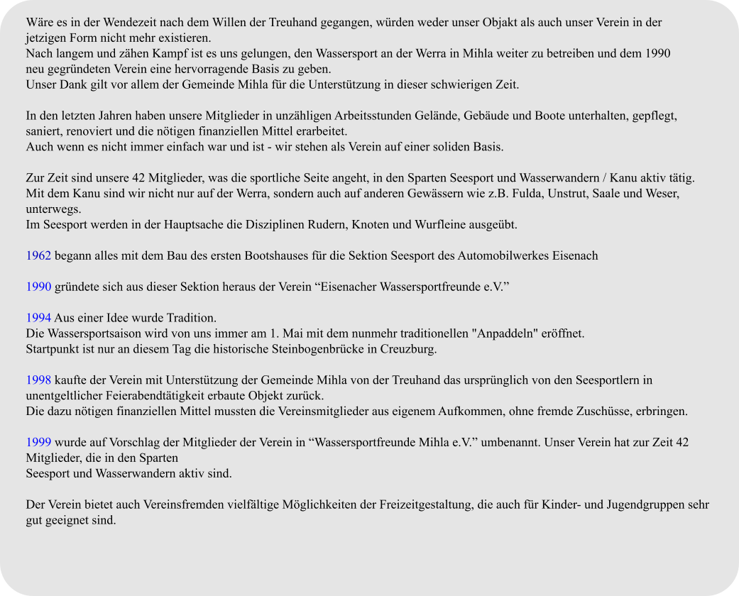 Wäre es in der Wendezeit nach dem Willen der Treuhand gegangen, würden weder unser Objakt als auch unser Verein in der  jetzigen Form nicht mehr existieren. Nach langem und zähen Kampf ist es uns gelungen, den Wassersport an der Werra in Mihla weiter zu betreiben und dem 1990  neu gegründeten Verein eine hervorragende Basis zu geben. Unser Dank gilt vor allem der Gemeinde Mihla für die Unterstützung in dieser schwierigen Zeit.  In den letzten Jahren haben unsere Mitglieder in unzähligen Arbeitsstunden Gelände, Gebäude und Boote unterhalten, gepflegt,  saniert, renoviert und die nötigen finanziellen Mittel erarbeitet. Auch wenn es nicht immer einfach war und ist - wir stehen als Verein auf einer soliden Basis.  Zur Zeit sind unsere 42 Mitglieder, was die sportliche Seite angeht, in den Sparten Seesport und Wasserwandern / Kanu aktiv tätig. Mit dem Kanu sind wir nicht nur auf der Werra, sondern auch auf anderen Gewässern wie z.B. Fulda, Unstrut, Saale und Weser, unterwegs. Im Seesport werden in der Hauptsache die Disziplinen Rudern, Knoten und Wurfleine ausgeübt.  1962 begann alles mit dem Bau des ersten Bootshauses für die Sektion Seesport des Automobilwerkes Eisenach  1990 gründete sich aus dieser Sektion heraus der Verein “Eisenacher Wassersportfreunde e.V.”  1994 Aus einer Idee wurde Tradition. Die Wassersportsaison wird von uns immer am 1. Mai mit dem nunmehr traditionellen "Anpaddeln" eröffnet. Startpunkt ist nur an diesem Tag die historische Steinbogenbrücke in Creuzburg.  1998 kaufte der Verein mit Unterstützung der Gemeinde Mihla von der Treuhand das ursprünglich von den Seesportlern in unentgeltlicher Feierabendtätigkeit erbaute Objekt zurück. Die dazu nötigen finanziellen Mittel mussten die Vereinsmitglieder aus eigenem Aufkommen, ohne fremde Zuschüsse, erbringen.  1999 wurde auf Vorschlag der Mitglieder der Verein in “Wassersportfreunde Mihla e.V.” umbenannt. Unser Verein hat zur Zeit 42 Mitglieder, die in den Sparten Seesport und Wasserwandern aktiv sind.  Der Verein bietet auch Vereinsfremden vielfältige Möglichkeiten der Freizeitgestaltung, die auch für Kinder- und Jugendgruppen sehr gut geeignet sind.