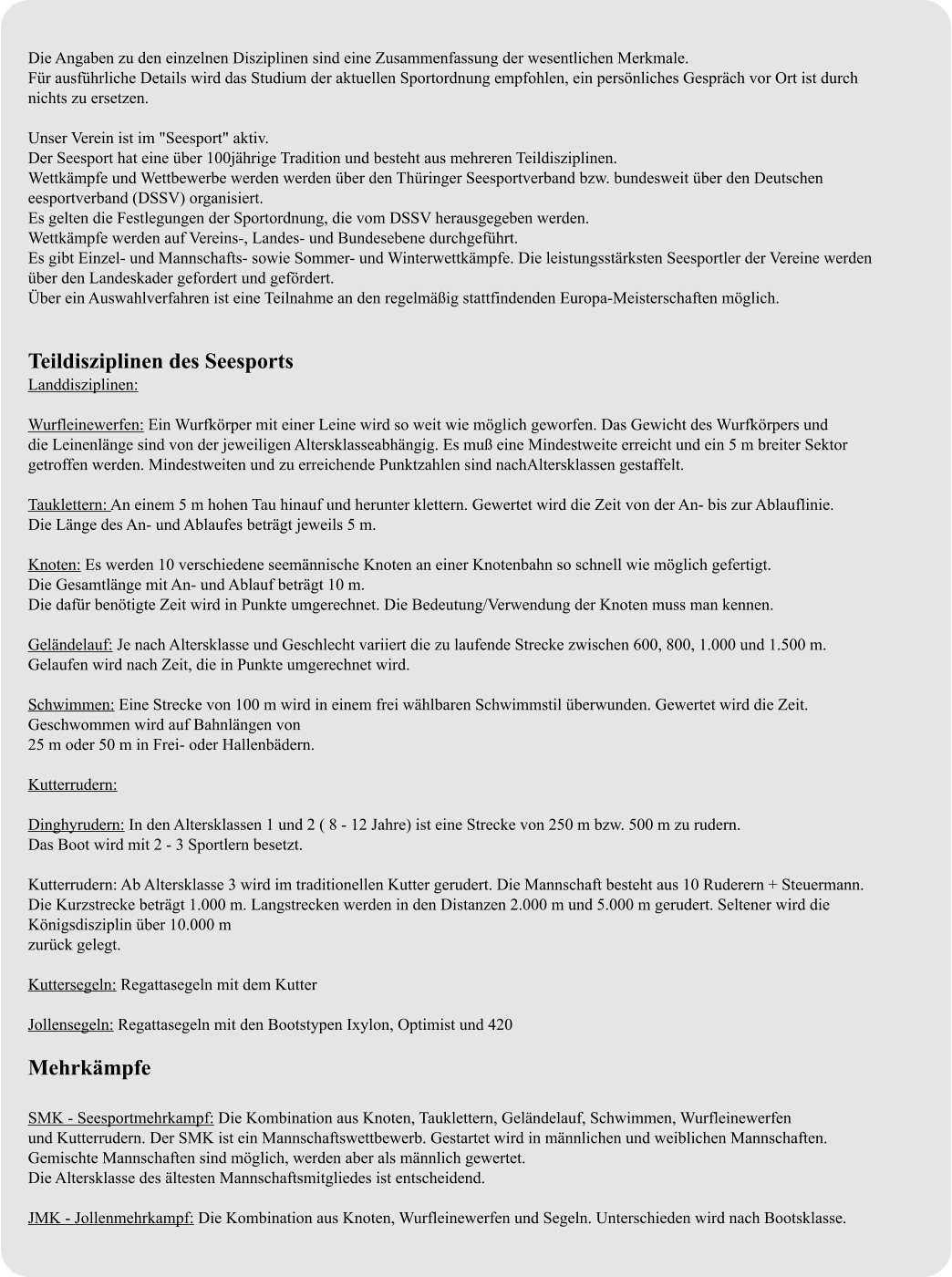 Die Angaben zu den einzelnen Disziplinen sind eine Zusammenfassung der wesentlichen Merkmale. Für ausführliche Details wird das Studium der aktuellen Sportordnung empfohlen, ein persönliches Gespräch vor Ort ist durch  nichts zu ersetzen.  Unser Verein ist im "Seesport" aktiv. Der Seesport hat eine über 100jährige Tradition und besteht aus mehreren Teildisziplinen. Wettkämpfe und Wettbewerbe werden werden über den Thüringer Seesportverband bzw. bundesweit über den Deutschen eesportverband (DSSV) organisiert. Es gelten die Festlegungen der Sportordnung, die vom DSSV herausgegeben werden. Wettkämpfe werden auf Vereins-, Landes- und Bundesebene durchgeführt. Es gibt Einzel- und Mannschafts- sowie Sommer- und Winterwettkämpfe. Die leistungsstärksten Seesportler der Vereine werden  über den Landeskader gefordert und gefördert. Über ein Auswahlverfahren ist eine Teilnahme an den regelmäßig stattfindenden Europa-Meisterschaften möglich.   Teildisziplinen des Seesports Landdisziplinen:  Wurfleinewerfen: Ein Wurfkörper mit einer Leine wird so weit wie möglich geworfen. Das Gewicht des Wurfkörpers und  die Leinenlänge sind von der jeweiligen Altersklasseabhängig. Es muß eine Mindestweite erreicht und ein 5 m breiter Sektor  getroffen werden. Mindestweiten und zu erreichende Punktzahlen sind nachAltersklassen gestaffelt.  Tauklettern: An einem 5 m hohen Tau hinauf und herunter klettern. Gewertet wird die Zeit von der An- bis zur Ablauflinie.  Die Länge des An- und Ablaufes beträgt jeweils 5 m.  Knoten: Es werden 10 verschiedene seemännische Knoten an einer Knotenbahn so schnell wie möglich gefertigt.  Die Gesamtlänge mit An- und Ablauf beträgt 10 m. Die dafür benötigte Zeit wird in Punkte umgerechnet. Die Bedeutung/Verwendung der Knoten muss man kennen.  Geländelauf: Je nach Altersklasse und Geschlecht variiert die zu laufende Strecke zwischen 600, 800, 1.000 und 1.500 m.  Gelaufen wird nach Zeit, die in Punkte umgerechnet wird.  Schwimmen: Eine Strecke von 100 m wird in einem frei wählbaren Schwimmstil überwunden. Gewertet wird die Zeit.  Geschwommen wird auf Bahnlängen von 25 m oder 50 m in Frei- oder Hallenbädern.  Kutterrudern:  Dinghyrudern: In den Altersklassen 1 und 2 ( 8 - 12 Jahre) ist eine Strecke von 250 m bzw. 500 m zu rudern.  Das Boot wird mit 2 - 3 Sportlern besetzt.  Kutterrudern: Ab Altersklasse 3 wird im traditionellen Kutter gerudert. Die Mannschaft besteht aus 10 Ruderern + Steuermann. Die Kurzstrecke beträgt 1.000 m. Langstrecken werden in den Distanzen 2.000 m und 5.000 m gerudert. Seltener wird die Königsdisziplin über 10.000 m zurück gelegt.  Kuttersegeln: Regattasegeln mit dem Kutter  Jollensegeln: Regattasegeln mit den Bootstypen Ixylon, Optimist und 420  Mehrkämpfe  SMK - Seesportmehrkampf: Die Kombination aus Knoten, Tauklettern, Geländelauf, Schwimmen, Wurfleinewerfen  und Kutterrudern. Der SMK ist ein Mannschaftswettbewerb. Gestartet wird in männlichen und weiblichen Mannschaften.  Gemischte Mannschaften sind möglich, werden aber als männlich gewertet.  Die Altersklasse des ältesten Mannschaftsmitgliedes ist entscheidend.  JMK - Jollenmehrkampf: Die Kombination aus Knoten, Wurfleinewerfen und Segeln. Unterschieden wird nach Bootsklasse.